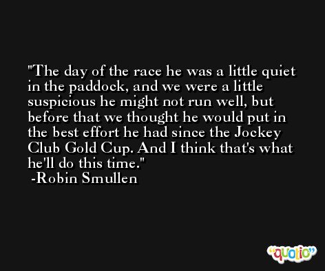 The day of the race he was a little quiet in the paddock, and we were a little suspicious he might not run well, but before that we thought he would put in the best effort he had since the Jockey Club Gold Cup. And I think that's what he'll do this time. -Robin Smullen