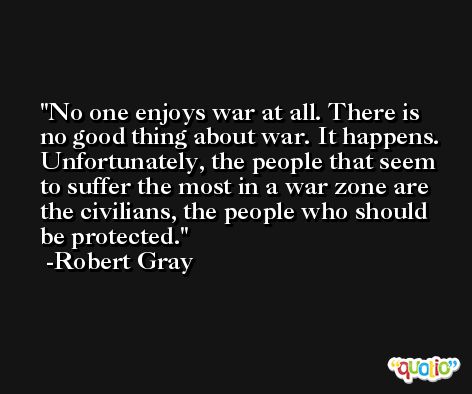 No one enjoys war at all. There is no good thing about war. It happens. Unfortunately, the people that seem to suffer the most in a war zone are the civilians, the people who should be protected. -Robert Gray