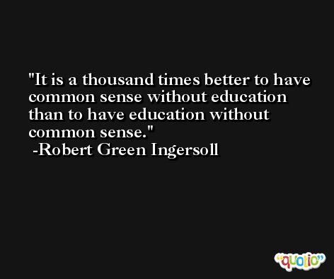 It is a thousand times better to have common sense without education than to have education without common sense. -Robert Green Ingersoll