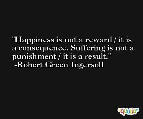 Happiness is not a reward / it is a consequence. Suffering is not a punishment / it is a result. -Robert Green Ingersoll