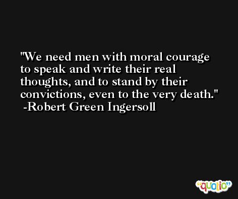 We need men with moral courage to speak and write their real thoughts, and to stand by their convictions, even to the very death. -Robert Green Ingersoll