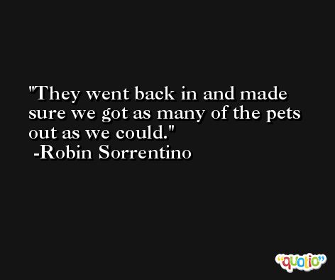 They went back in and made sure we got as many of the pets out as we could. -Robin Sorrentino
