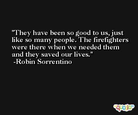 They have been so good to us, just like so many people. The firefighters were there when we needed them and they saved our lives. -Robin Sorrentino