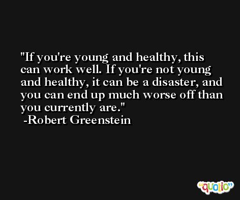 If you're young and healthy, this can work well. If you're not young and healthy, it can be a disaster, and you can end up much worse off than you currently are. -Robert Greenstein