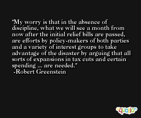 My worry is that in the absence of discipline, what we will see a month from now after the initial relief bills are passed, are efforts by policy-makers of both parties and a variety of interest groups to take advantage of the disaster by arguing that all sorts of expansions in tax cuts and certain spending ... are needed. -Robert Greenstein