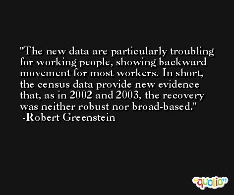 The new data are particularly troubling for working people, showing backward movement for most workers. In short, the census data provide new evidence that, as in 2002 and 2003, the recovery was neither robust nor broad-based. -Robert Greenstein