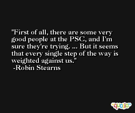 First of all, there are some very good people at the PSC, and I'm sure they're trying. ... But it seems that every single step of the way is weighted against us. -Robin Stearns