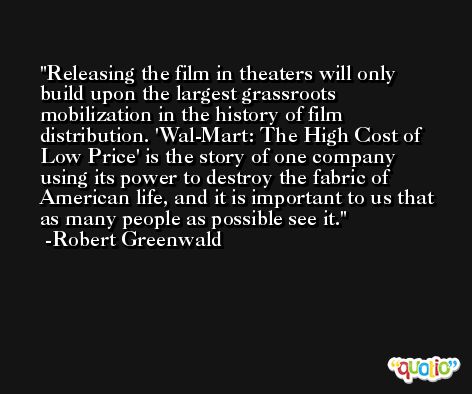 Releasing the film in theaters will only build upon the largest grassroots mobilization in the history of film distribution. 'Wal-Mart: The High Cost of Low Price' is the story of one company using its power to destroy the fabric of American life, and it is important to us that as many people as possible see it. -Robert Greenwald