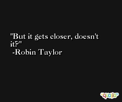 But it gets closer, doesn't it? -Robin Taylor