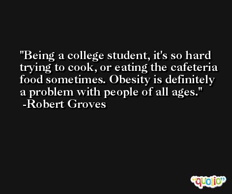 Being a college student, it's so hard trying to cook, or eating the cafeteria food sometimes. Obesity is definitely a problem with people of all ages. -Robert Groves