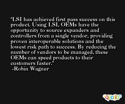 LSI has achieved first pass success on this product. Using LSI, OEMs have the opportunity to source expanders and controllers from a single vendor, providing proven interoperable solutions and the lowest risk path to success. By reducing the number of vendors to be managed, these OEMs can speed products to their customers faster. -Robin Wagner