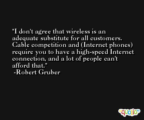 I don't agree that wireless is an adequate substitute for all customers. Cable competition and (Internet phones) require you to have a high-speed Internet connection, and a lot of people can't afford that. -Robert Gruber