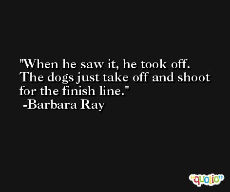 When he saw it, he took off. The dogs just take off and shoot for the finish line. -Barbara Ray