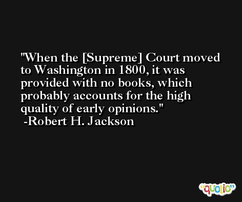 When the [Supreme] Court moved to Washington in 1800, it was provided with no books, which probably accounts for the high quality of early opinions. -Robert H. Jackson