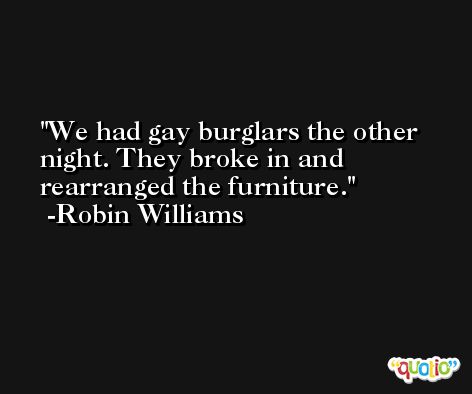 We had gay burglars the other night. They broke in and rearranged the furniture. -Robin Williams