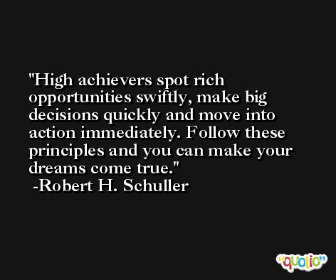 High achievers spot rich opportunities swiftly, make big decisions quickly and move into action immediately. Follow these principles and you can make your dreams come true. -Robert H. Schuller