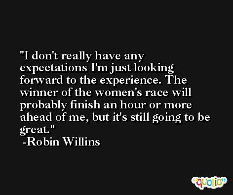 I don't really have any expectations I'm just looking forward to the experience. The winner of the women's race will probably finish an hour or more ahead of me, but it's still going to be great. -Robin Willins