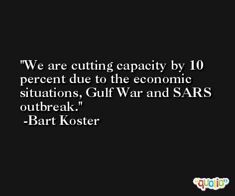 We are cutting capacity by 10 percent due to the economic situations, Gulf War and SARS outbreak. -Bart Koster
