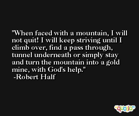 When faced with a mountain, I will not quit! I will keep striving until I climb over, find a pass through, tunnel underneath or simply stay and turn the mountain into a gold mine, with God's help. -Robert Half