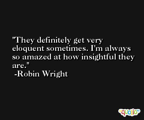 They definitely get very eloquent sometimes. I'm always so amazed at how insightful they are. -Robin Wright