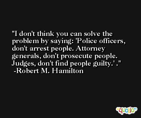 I don't think you can solve the problem by saying: 'Police officers, don't arrest people. Attorney generals, don't prosecute people. Judges, don't find people guilty.' . -Robert M. Hamilton