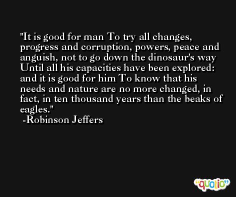 It is good for man To try all changes, progress and corruption, powers, peace and anguish, not to go down the dinosaur's way Until all his capacities have been explored: and it is good for him To know that his needs and nature are no more changed, in fact, in ten thousand years than the beaks of eagles. -Robinson Jeffers