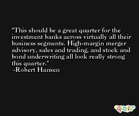 This should be a great quarter for the investment banks across virtually all their business segments. High-margin merger advisory, sales and trading, and stock and bond underwriting all look really strong this quarter. -Robert Hansen