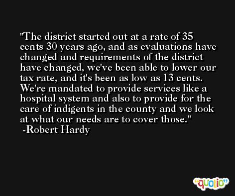 The district started out at a rate of 35 cents 30 years ago, and as evaluations have changed and requirements of the district have changed, we've been able to lower our tax rate, and it's been as low as 13 cents. We're mandated to provide services like a hospital system and also to provide for the care of indigents in the county and we look at what our needs are to cover those. -Robert Hardy