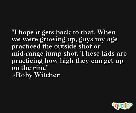 I hope it gets back to that. When we were growing up, guys my age practiced the outside shot or mid-range jump shot. These kids are practicing how high they can get up on the rim. -Roby Witcher