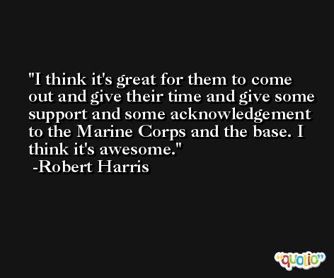 I think it's great for them to come out and give their time and give some support and some acknowledgement to the Marine Corps and the base. I think it's awesome. -Robert Harris