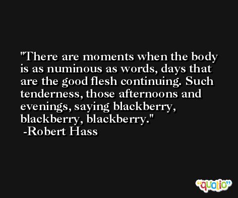 There are moments when the body is as numinous as words, days that are the good flesh continuing. Such tenderness, those afternoons and evenings, saying blackberry, blackberry, blackberry. -Robert Hass