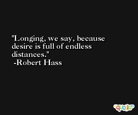 Longing, we say, because desire is full of endless distances. -Robert Hass