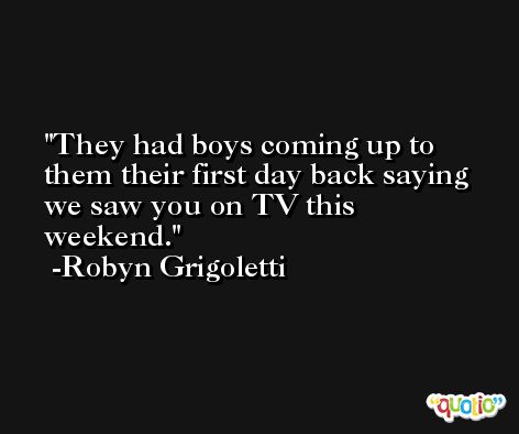 They had boys coming up to them their first day back saying we saw you on TV this weekend. -Robyn Grigoletti