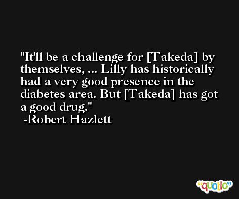 It'll be a challenge for [Takeda] by themselves, ... Lilly has historically had a very good presence in the diabetes area. But [Takeda] has got a good drug. -Robert Hazlett
