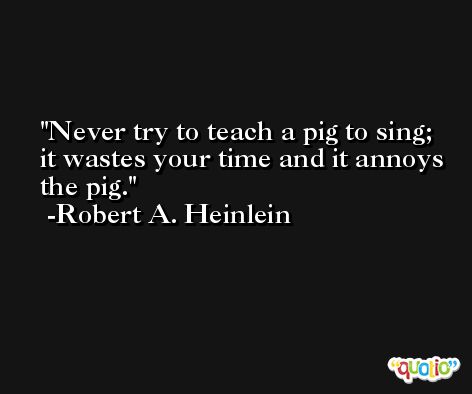 Never try to teach a pig to sing; it wastes your time and it annoys the pig. -Robert A. Heinlein
