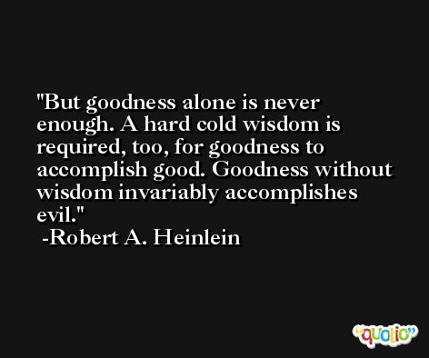 But goodness alone is never enough. A hard cold wisdom is required, too, for goodness to accomplish good. Goodness without wisdom invariably accomplishes evil. -Robert A. Heinlein