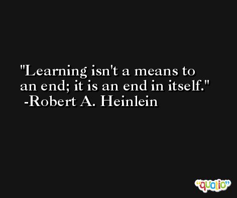 Learning isn't a means to an end; it is an end in itself. -Robert A. Heinlein