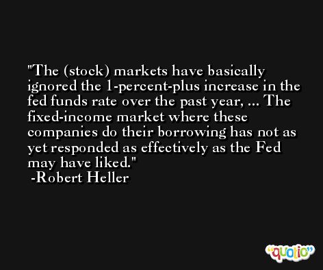 The (stock) markets have basically ignored the 1-percent-plus increase in the fed funds rate over the past year, ... The fixed-income market where these companies do their borrowing has not as yet responded as effectively as the Fed may have liked. -Robert Heller