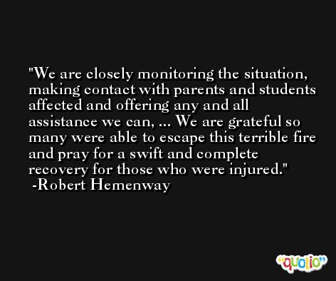 We are closely monitoring the situation, making contact with parents and students affected and offering any and all assistance we can, ... We are grateful so many were able to escape this terrible fire and pray for a swift and complete recovery for those who were injured. -Robert Hemenway