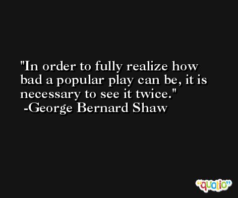 In order to fully realize how bad a popular play can be, it is necessary to see it twice. -George Bernard Shaw
