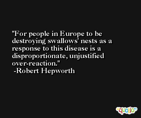 For people in Europe to be destroying swallows' nests as a response to this disease is a disproportionate, unjustified over-reaction. -Robert Hepworth
