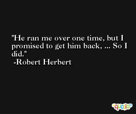 He ran me over one time, but I promised to get him back, ... So I did. -Robert Herbert