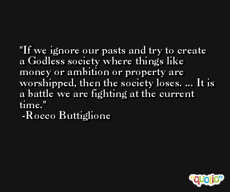 If we ignore our pasts and try to create a Godless society where things like money or ambition or property are worshipped, then the society loses. ... It is a battle we are fighting at the current time. -Rocco Buttiglione