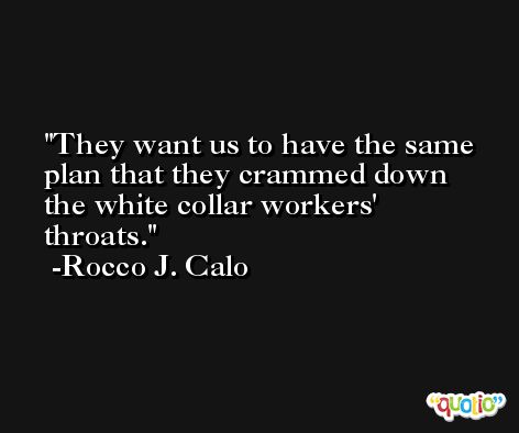 They want us to have the same plan that they crammed down the white collar workers' throats. -Rocco J. Calo
