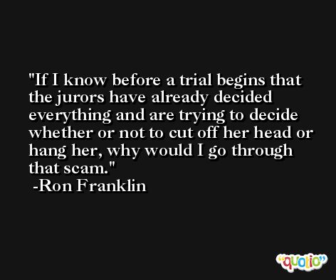 If I know before a trial begins that the jurors have already decided everything and are trying to decide whether or not to cut off her head or hang her, why would I go through that scam. -Ron Franklin