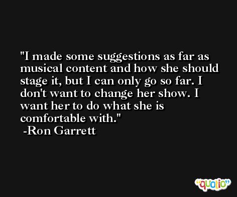 I made some suggestions as far as musical content and how she should stage it, but I can only go so far. I don't want to change her show. I want her to do what she is comfortable with. -Ron Garrett