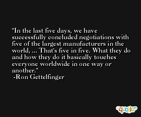 In the last five days, we have successfully concluded negotiations with five of the largest manufacturers in the world, ... That's five in five. What they do and how they do it basically touches everyone worldwide in one way or another. -Ron Gettelfinger
