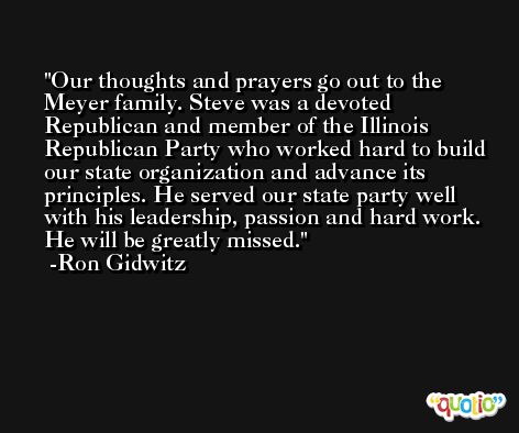 Our thoughts and prayers go out to the Meyer family. Steve was a devoted Republican and member of the Illinois Republican Party who worked hard to build our state organization and advance its principles. He served our state party well with his leadership, passion and hard work. He will be greatly missed. -Ron Gidwitz