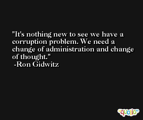 It's nothing new to see we have a corruption problem. We need a change of administration and change of thought. -Ron Gidwitz