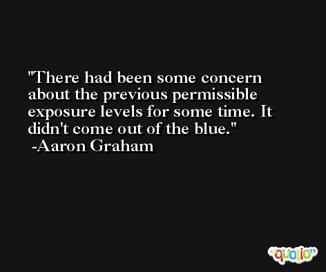There had been some concern about the previous permissible exposure levels for some time. It didn't come out of the blue. -Aaron Graham